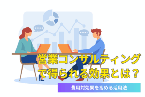 営業コンサルティングで得られる効果とは？費用対効果を高める活用法